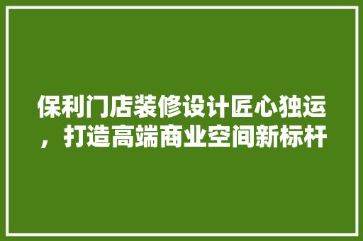 保利门店装修设计匠心独运，打造高端商业空间新标杆