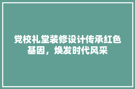 党校礼堂装修设计传承红色基因，焕发时代风采