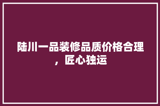 陆川一品装修品质价格合理，匠心独运