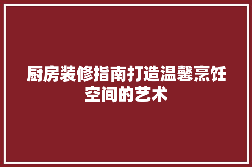 厨房装修指南打造温馨烹饪空间的艺术