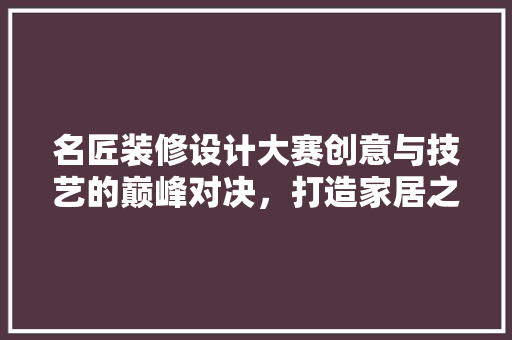 名匠装修设计大赛创意与技艺的巅峰对决，打造家居之美