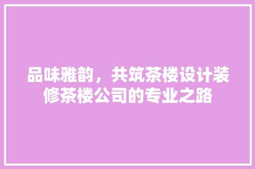 品味雅韵，共筑茶楼设计装修茶楼公司的专业之路