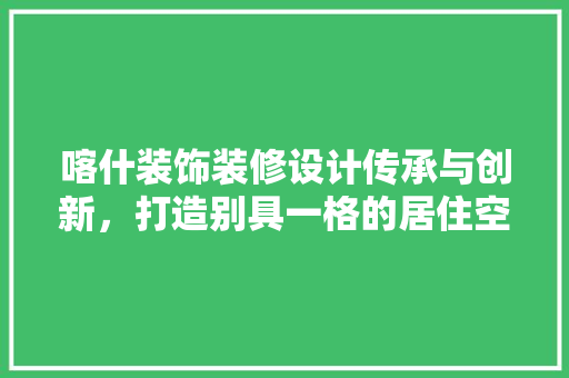 喀什装饰装修设计传承与创新，打造别具一格的居住空间