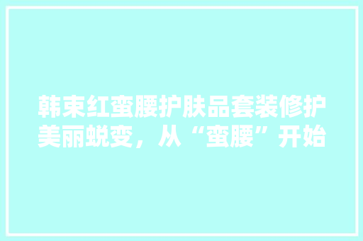韩束红蛮腰护肤品套装修护美丽蜕变，从“蛮腰”开始