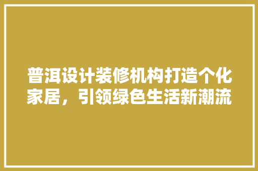 普洱设计装修机构打造个化家居，引领绿色生活新潮流