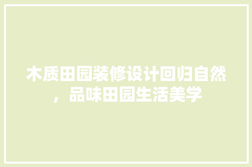木质田园装修设计回归自然，品味田园生活美学