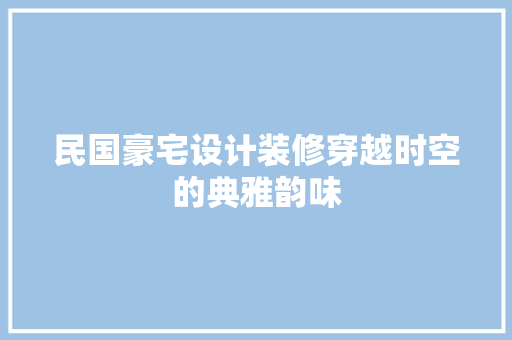 民国豪宅设计装修穿越时空的典雅韵味