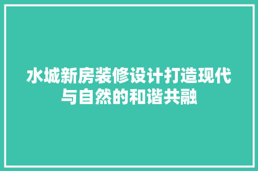 水城新房装修设计打造现代与自然的和谐共融