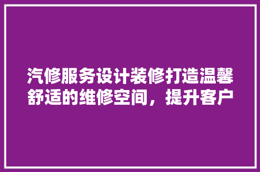 汽修服务设计装修打造温馨舒适的维修空间，提升客户满意度