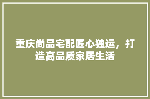 重庆尚品宅配匠心独运，打造高品质家居生活
