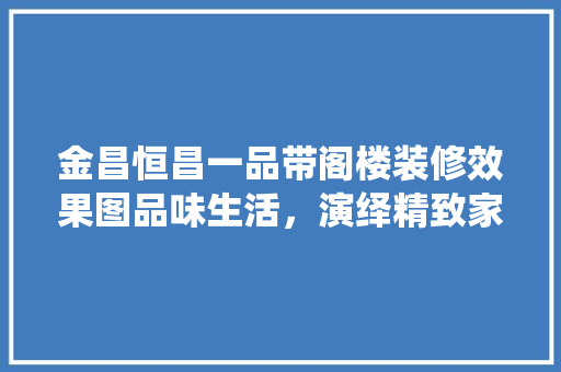 金昌恒昌一品带阁楼装修效果图品味生活，演绎精致家居美学