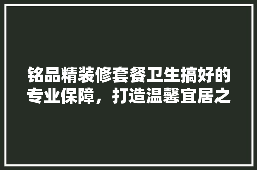 铭品精装修套餐卫生搞好的专业保障，打造温馨宜居之家