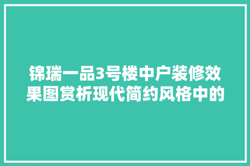 锦瑞一品3号楼中户装修效果图赏析现代简约风格中的经典之作