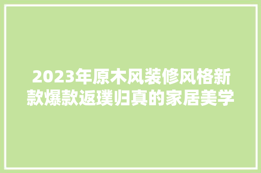 2023年原木风装修风格新款爆款返璞归真的家居美学