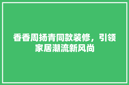 香香周扬青同款装修，引领家居潮流新风尚