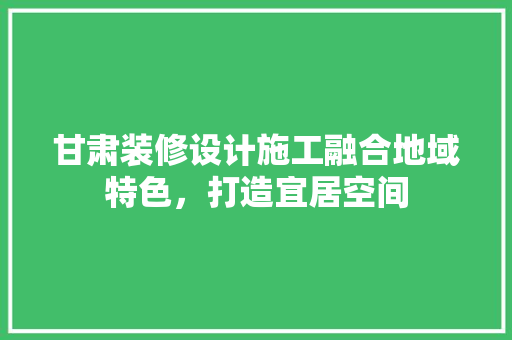 甘肃装修设计施工融合地域特色，打造宜居空间