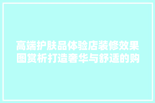 高端护肤品体验店装修效果图赏析打造奢华与舒适的购物空间