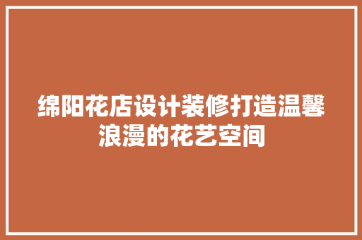 绵阳花店设计装修打造温馨浪漫的花艺空间