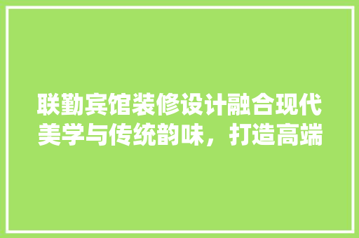 联勤宾馆装修设计融合现代美学与传统韵味，打造高端酒店新标杆  第1张