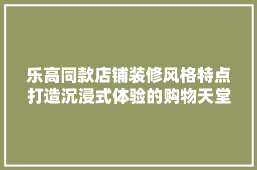 乐高同款店铺装修风格特点打造沉浸式体验的购物天堂