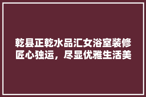 乾县正乾水品汇女浴室装修匠心独运，尽显优雅生活美学