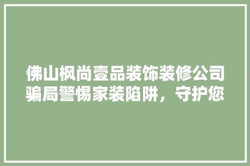 佛山枫尚壹品装饰装修公司骗局警惕家装陷阱，守护您的财产安全