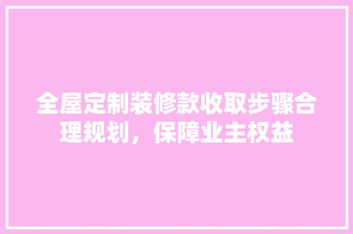 全屋定制装修款收取步骤合理规划，保障业主权益
