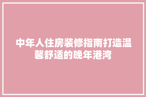中年人住房装修指南打造温馨舒适的晚年港湾
