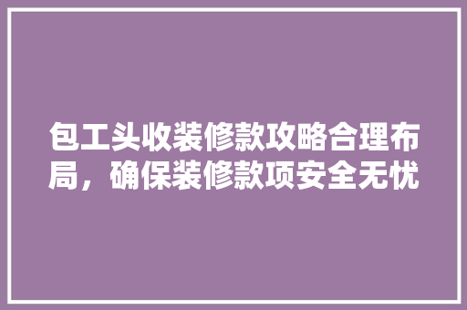 包工头收装修款攻略合理布局，确保装修款项安全无忧
