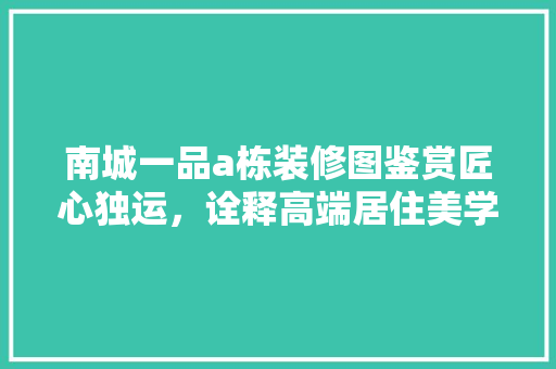 南城一品a栋装修图鉴赏匠心独运，诠释高端居住美学