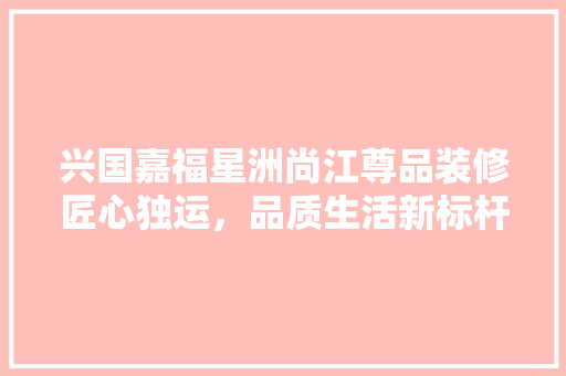 兴国嘉福星洲尚江尊品装修匠心独运，品质生活新标杆