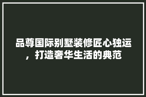 品尊国际别墅装修匠心独运，打造奢华生活的典范