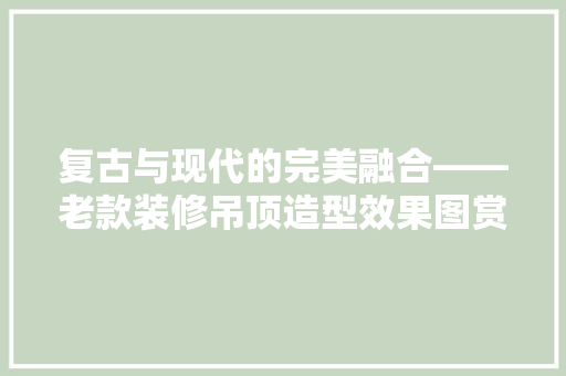 复古与现代的完美融合——老款装修吊顶造型效果图赏析