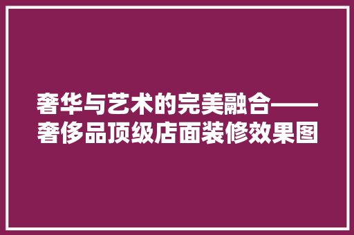 奢华与艺术的完美融合——奢侈品顶级店面装修效果图