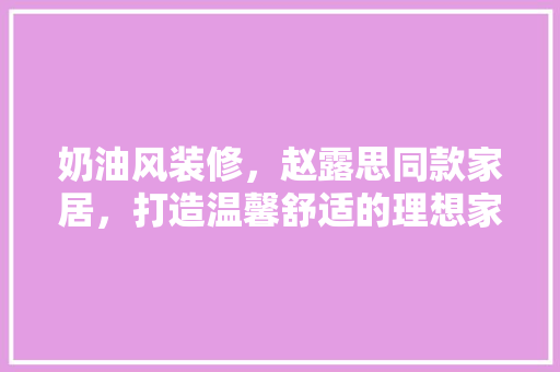 奶油风装修，赵露思同款家居，打造温馨舒适的理想家园