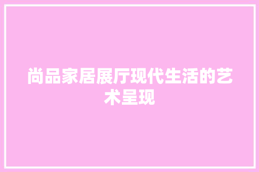 尚品家居展厅现代生活的艺术呈现