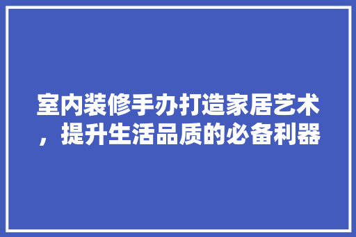 室内装修手办打造家居艺术，提升生活品质的必备利器