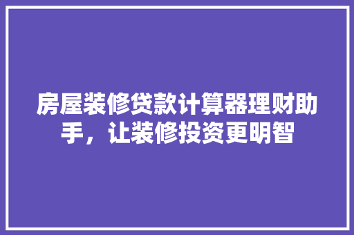 房屋装修贷款计算器理财助手，让装修投资更明智
