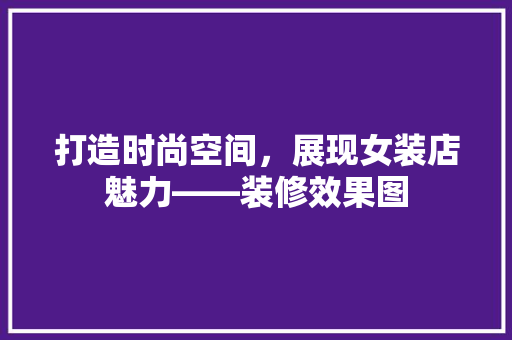 打造时尚空间，展现女装店魅力——装修效果图