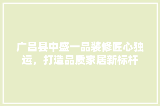 广昌县中盛一品装修匠心独运，打造品质家居新标杆