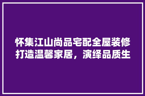 怀集江山尚品宅配全屋装修打造温馨家居，演绎品质生活