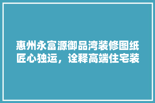 惠州永富源御品湾装修图纸匠心独运，诠释高端住宅装修之美