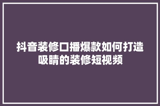 抖音装修口播爆款如何打造吸睛的装修短视频
