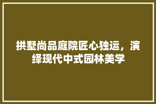 拱墅尚品庭院匠心独运，演绎现代中式园林美学