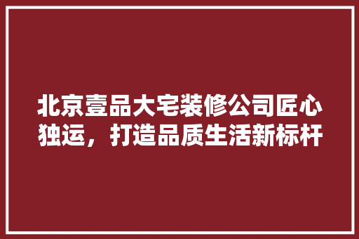北京壹品大宅装修公司匠心独运，打造品质生活新标杆