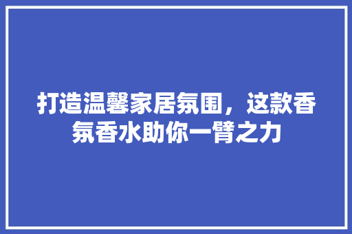 打造温馨家居氛围，这款香氛香水助你一臂之力