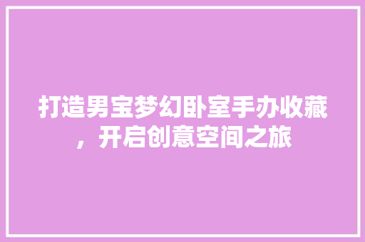 打造男宝梦幻卧室手办收藏，开启创意空间之旅
