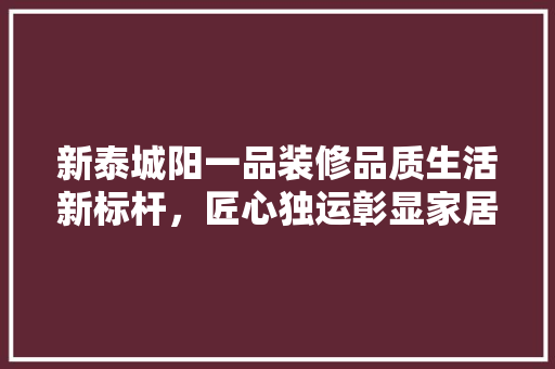 新泰城阳一品装修品质生活新标杆，匠心独运彰显家居美学