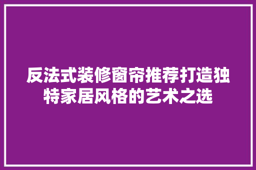 反法式装修窗帘推荐打造独特家居风格的艺术之选