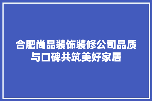 合肥尚品装饰装修公司品质与口碑共筑美好家居